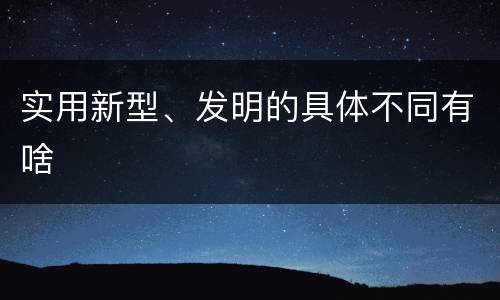 实用新型、发明的具体不同有啥