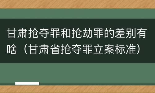 甘肃抢夺罪和抢劫罪的差别有啥（甘肃省抢夺罪立案标准）