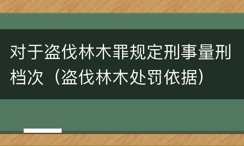 对于盗伐林木罪规定刑事量刑档次（盗伐林木处罚依据）