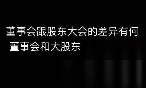 董事会跟股东大会的差异有何 董事会和大股东