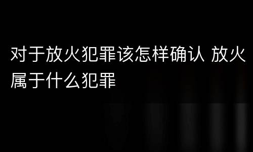 对于放火犯罪该怎样确认 放火属于什么犯罪