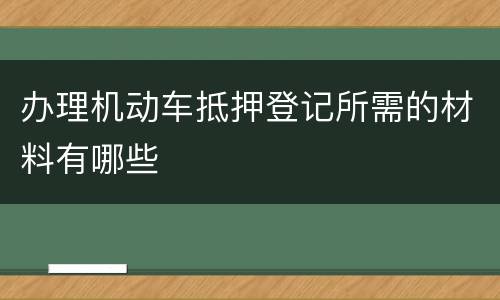 办理机动车抵押登记所需的材料有哪些