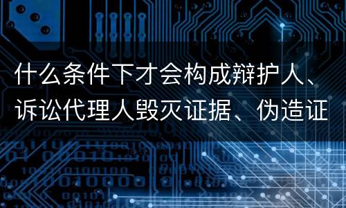 什么条件下才会构成辩护人、诉讼代理人毁灭证据、伪造证据、妨害作证罪