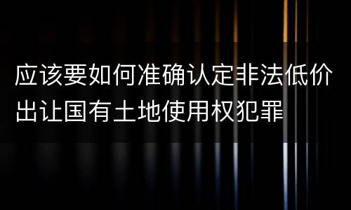 应该要如何准确认定非法低价出让国有土地使用权犯罪