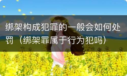 绑架构成犯罪的一般会如何处罚（绑架罪属于行为犯吗）