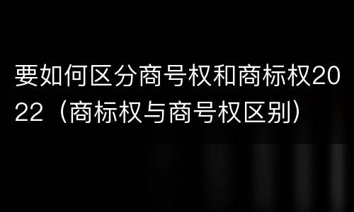 要如何区分商号权和商标权2022（商标权与商号权区别）