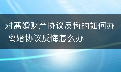 对离婚财产协议反悔的如何办 离婚协议反悔怎么办