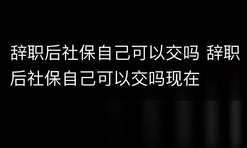 辞职后社保自己可以交吗 辞职后社保自己可以交吗现在