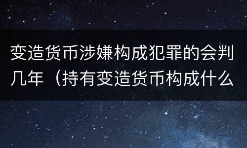 变造货币涉嫌构成犯罪的会判几年（持有变造货币构成什么罪）