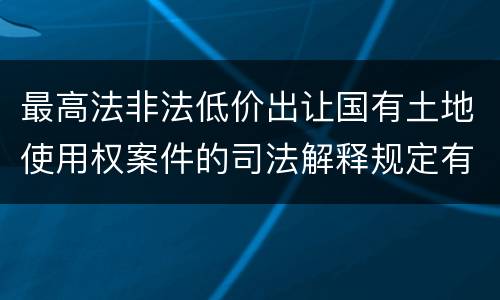 最高法非法低价出让国有土地使用权案件的司法解释规定有哪些主要内容