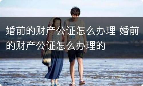 婚前的财产公证怎么办理 婚前的财产公证怎么办理的