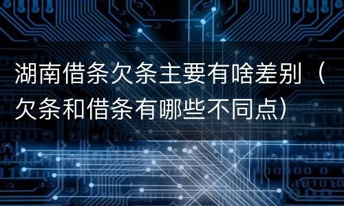 湖南借条欠条主要有啥差别（欠条和借条有哪些不同点）