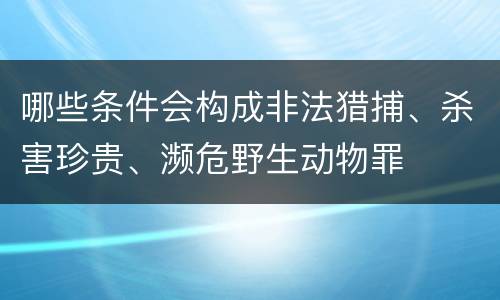 哪些条件会构成非法猎捕、杀害珍贵、濒危野生动物罪