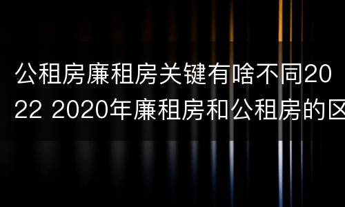 公租房廉租房关键有啥不同2022 2020年廉租房和公租房的区别