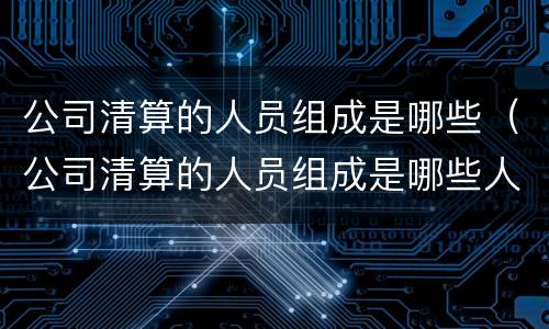 公司清算的人员组成是哪些（公司清算的人员组成是哪些人员）