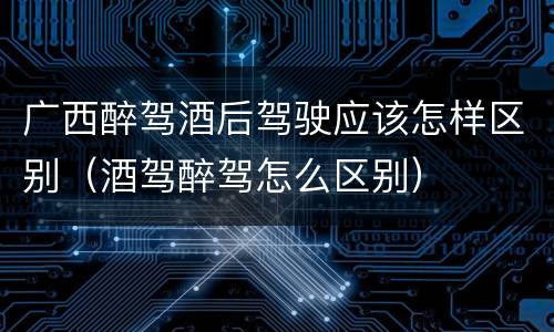 广西醉驾酒后驾驶应该怎样区别（酒驾醉驾怎么区别）