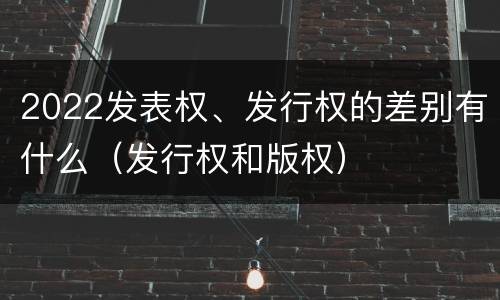 2022发表权、发行权的差别有什么（发行权和版权）
