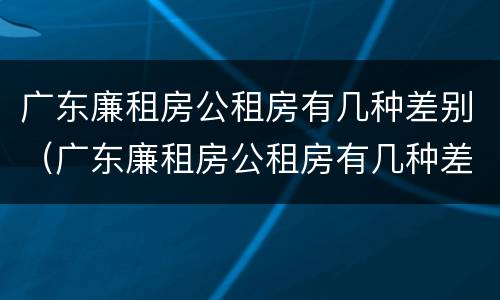 广东廉租房公租房有几种差别（广东廉租房公租房有几种差别）