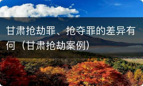 甘肃抢劫罪、抢夺罪的差异有何（甘肃抢劫案例）