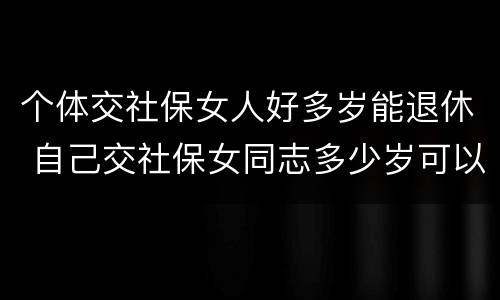 个体交社保女人好多岁能退休 自己交社保女同志多少岁可以退休