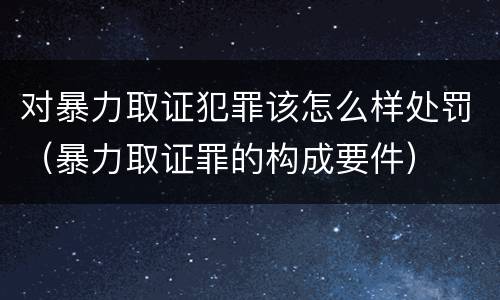 对暴力取证犯罪该怎么样处罚（暴力取证罪的构成要件）