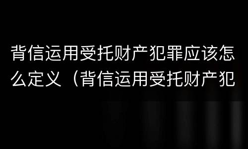 背信运用受托财产犯罪应该怎么定义（背信运用受托财产犯罪应该怎么定义罪名）