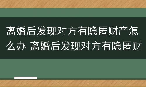 离婚后发现对方有隐匿财产怎么办 离婚后发现对方有隐匿财产怎么办呢