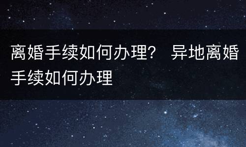 离婚手续如何办理？ 异地离婚手续如何办理