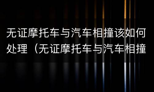 无证摩托车与汽车相撞该如何处理（无证摩托车与汽车相撞摩托车全责）