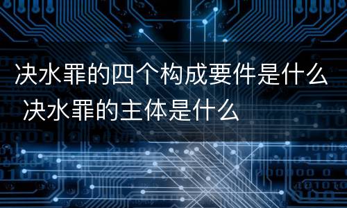 决水罪的四个构成要件是什么 决水罪的主体是什么