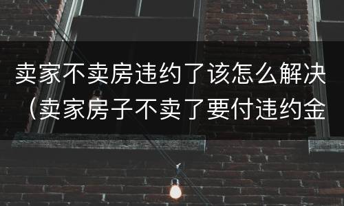 卖家不卖房违约了该怎么解决（卖家房子不卖了要付违约金）
