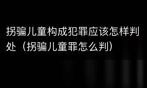 拐骗儿童构成犯罪应该怎样判处（拐骗儿童罪怎么判）