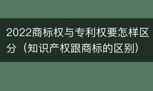2022商标权与专利权要怎样区分（知识产权跟商标的区别）