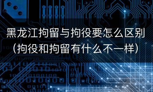 黑龙江拘留与拘役要怎么区别（拘役和拘留有什么不一样）