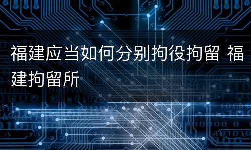 福建应当如何分别拘役拘留 福建拘留所