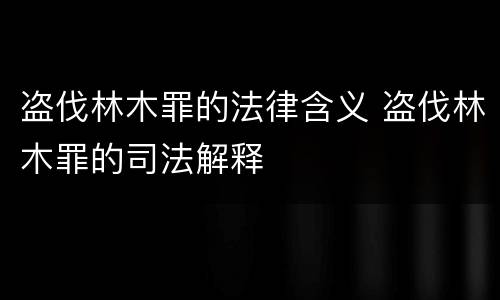 盗伐林木罪的法律含义 盗伐林木罪的司法解释