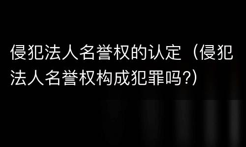 侵犯法人名誉权的认定（侵犯法人名誉权构成犯罪吗?）