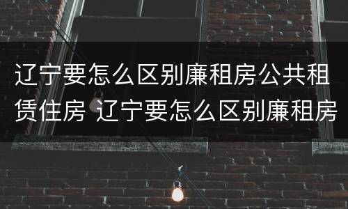 辽宁要怎么区别廉租房公共租赁住房 辽宁要怎么区别廉租房公共租赁住房呢