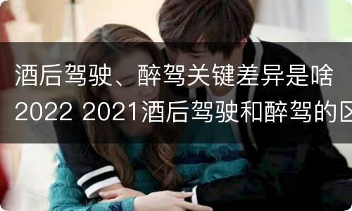 酒后驾驶、醉驾关键差异是啥2022 2021酒后驾驶和醉驾的区别