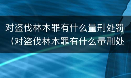 对盗伐林木罪有什么量刑处罚（对盗伐林木罪有什么量刑处罚）