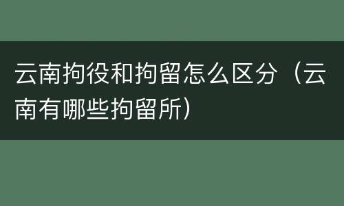 云南拘役和拘留怎么区分（云南有哪些拘留所）