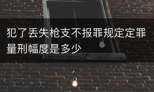 犯了丢失枪支不报罪规定定罪量刑幅度是多少