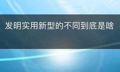 发明实用新型的不同到底是啥