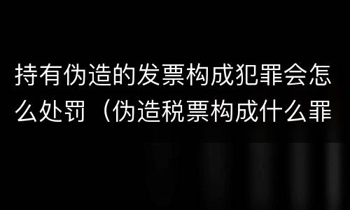 持有伪造的发票构成犯罪会怎么处罚（伪造税票构成什么罪）