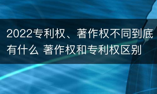 2022专利权、著作权不同到底有什么 著作权和专利权区别