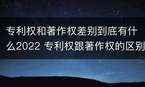 专利权和著作权差别到底有什么2022 专利权跟著作权的区别