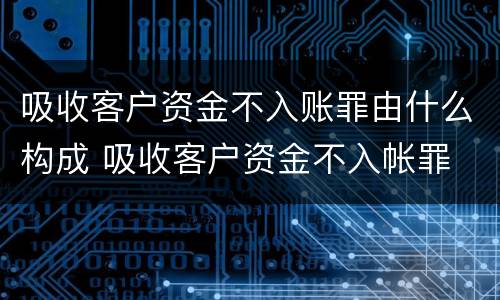 吸收客户资金不入账罪由什么构成 吸收客户资金不入帐罪