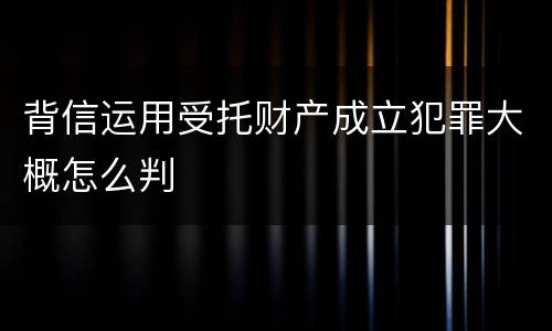 背信运用受托财产成立犯罪大概怎么判