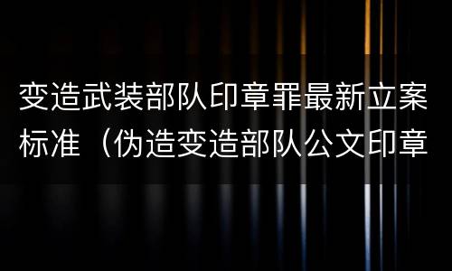 变造武装部队印章罪最新立案标准（伪造变造部队公文印章）