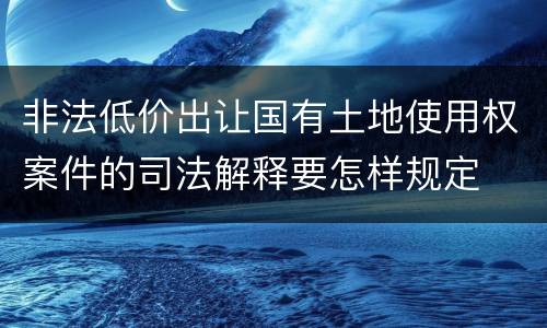 非法低价出让国有土地使用权案件的司法解释要怎样规定